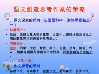 語文創造思考作業的策略
二、課文深究的策略 ( 在國語科中，為教學重點之
 一)
• 結構部分：
• 推論、區辨文章內容的重點、文章中人事時地物及彼此之
  間的關係等以訓練批判思考能力。
• 問題部份：
• 假如、列舉、比較、替代、除了、可能、想像、組合、六
  W 、類推等編製各種創造思考問題，以激發創造思考能力
  。
• e x ：如果 ~ 就 ~
三、作文練習的策略
• 基礎作文、音樂作文、看圖作文、剪貼作文、合作作文、
 