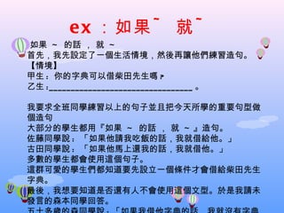 e x ：如果 ~         就~
如果 ~ 的話 ， 就 ~
首先，我先設定了一個生活情境，然後再讓他們練習造句。
【情境】
甲生 : 你的字典可以借柴田先生嗎 ?
乙生 :_________________________________ 。

我要求全班同學練習以上的句子並且把今天所學的重要句型做
個造句
大部分的學生都用『如果 ~ 的話 ， 就 ~ 』造句。
佐藤同學說 : 「如果他請我吃飯的話，我就借給他。」
古田同學說 : 「如果他馬上還我的話，我就借他。」
多數的學生都會使用這個句子。
這群可愛的學生們都知道要先設立一個條件才會借給柴田先生
字典。
最後，我想要知道是否還有人不會使用這個文型。於是我請未
發言的森本同學回答。
 