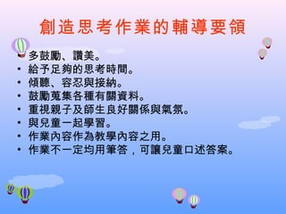 創造思考作業的輔導要領
•   多鼓勵、讚美。
•   給予足夠的思考時間。
•   傾聽、容忍與接納。
•   鼓勵蒐集各種有關資料。
•   重視親子及師生良好關係與氣氛。
•   與兒童一起學習。
•   作業內容作為教學內容之用。
•   作業不一定均用筆答，可讓兒童口述答案。
 