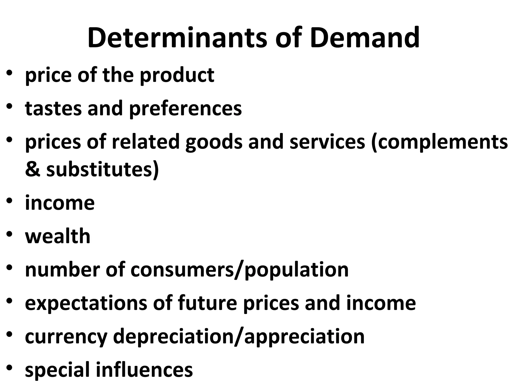 Determinants of Demand
• price of the product
• tastes and preferences
• prices of related goods and services (complements
  & substitutes)
• income
• wealth
• number of consumers/population
• expectations of future prices and income
• currency depreciation/appreciation
• special influences
 