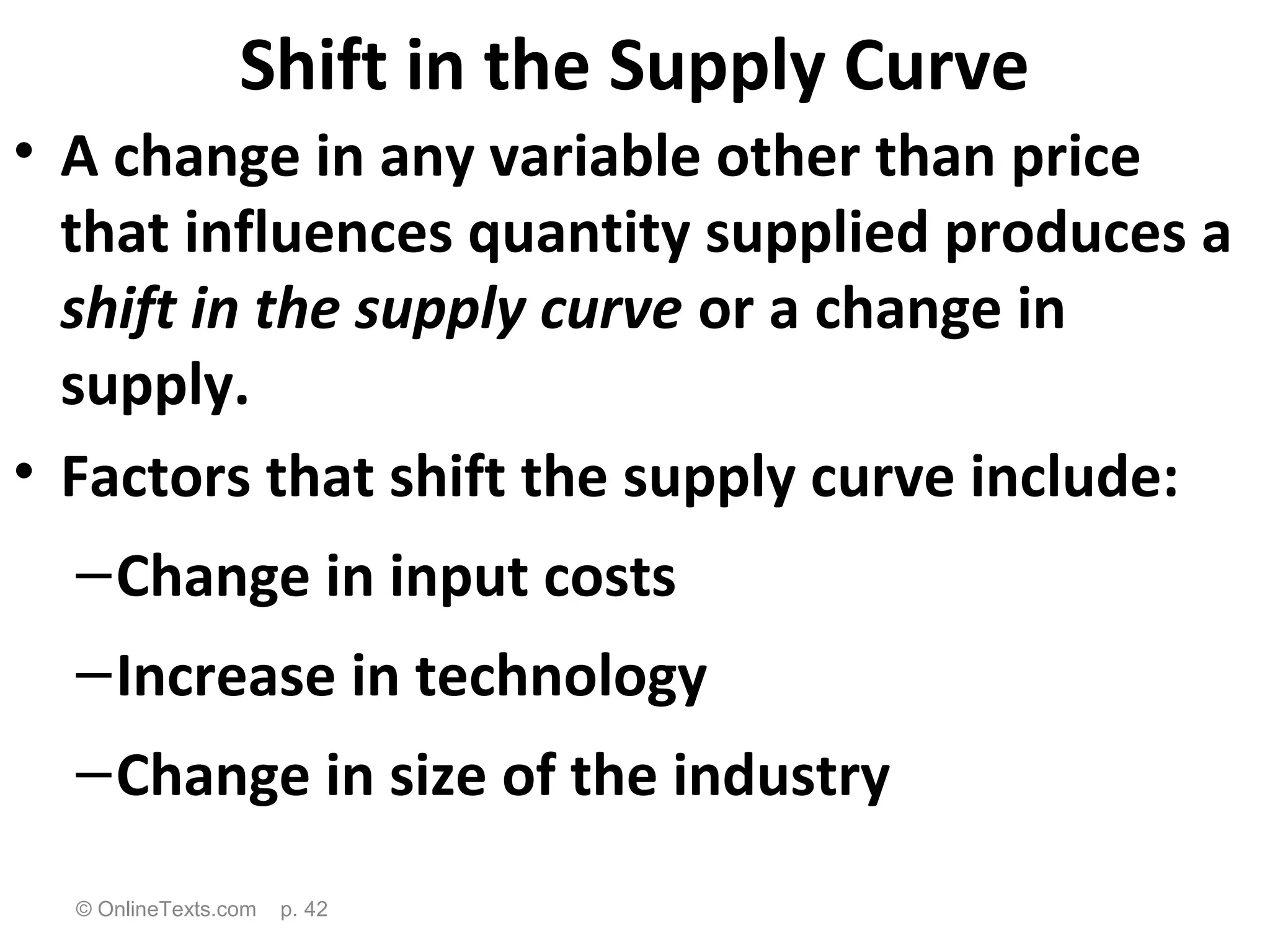 Shift in the Supply Curve
• A change in any variable other than price
  that influences quantity supplied produces a
  shift in the supply curve or a change in
  supply.
• Factors that shift the supply curve include:
  – Change in input costs
  – Increase in technology
  – Change in size of the industry
  © OnlineTexts.com   p. 42
 
