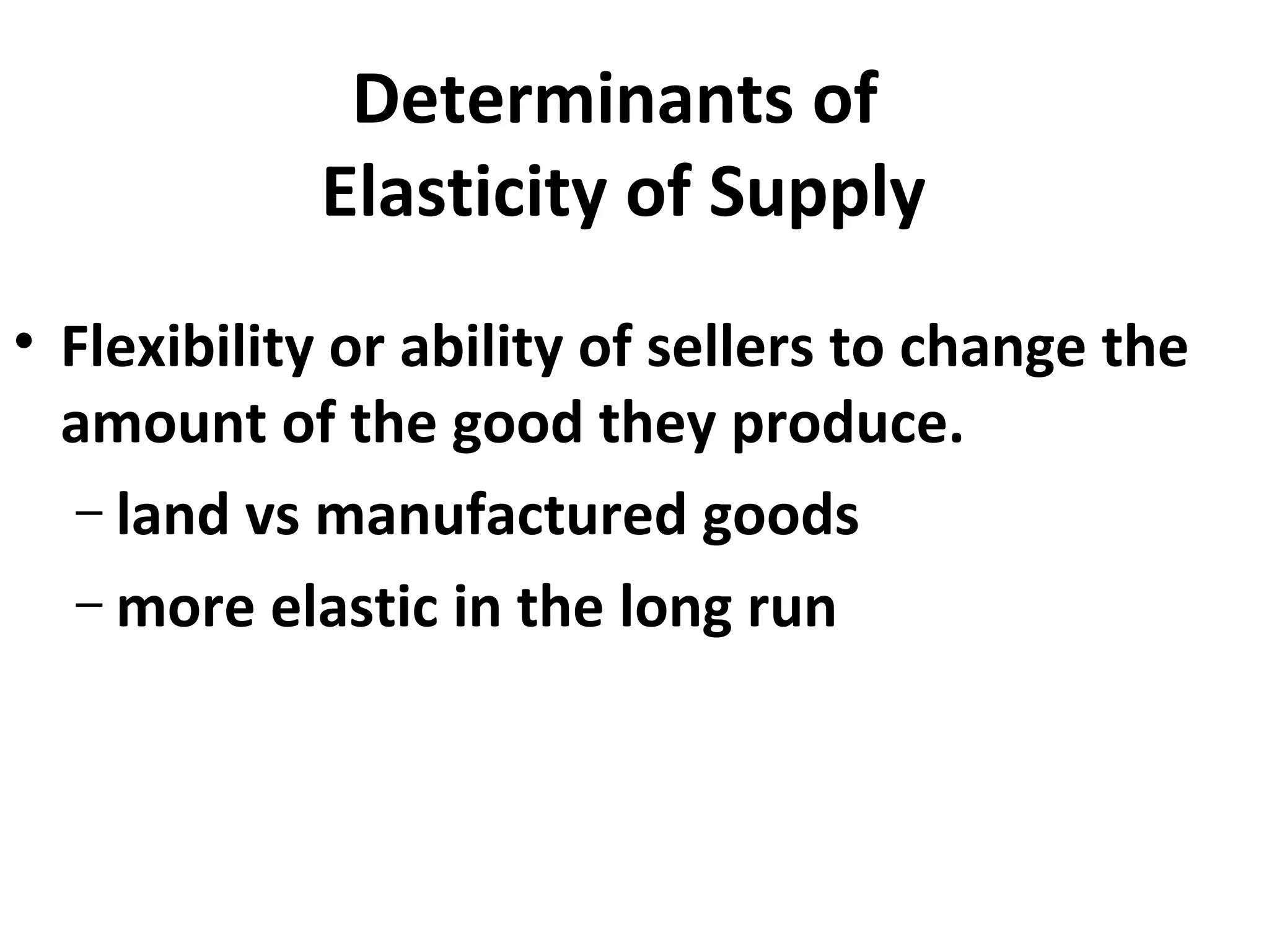 Determinants of
            Elasticity of Supply
• Flexibility or ability of sellers to change the
  amount of the good they produce.
   – land vs manufactured goods
   – more elastic in the long run
 