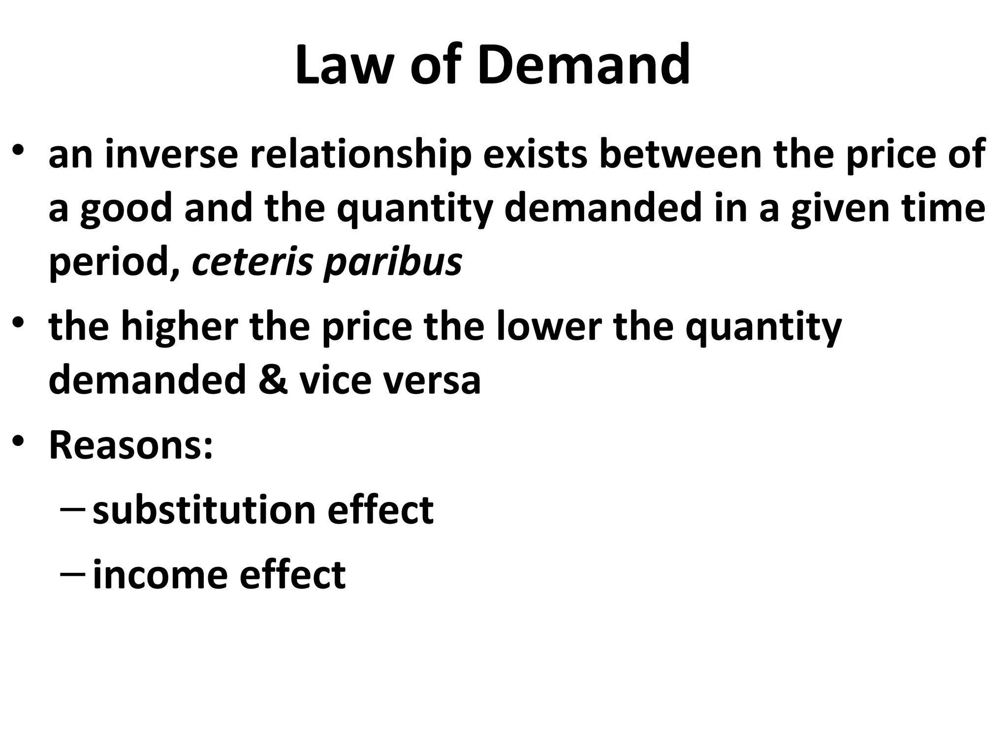 Law of Demand
• an inverse relationship exists between the price of
  a good and the quantity demanded in a given time
  period, ceteris paribus
• the higher the price the lower the quantity
  demanded & vice versa
• Reasons:
   – substitution effect
   – income effect
 