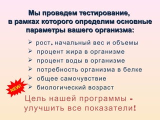 Мы проведем тестирование,
в рамках которого определим основные
     параметры вашего организма:
              рост , начальный вес и объемы
              процент жира в организме
              процент воды в организме
              потребность организма в белке
              общее самочувствие
N   E W!      биологический возраст
           Цель нашей программы -
           улучшить все показатели !
 