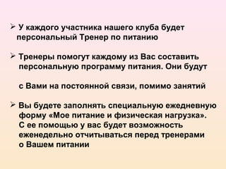  У каждого участника нашего клуба будет
 персональный Тренер по питанию

 Тренеры помогут каждому из Вас составить
  персональную программу питания. Они будут

  с Вами на постоянной связи, помимо занятий

 Вы будете заполнять специальную ежедневную
  форму «Мое питание и физическая нагрузка».
  С ее помощью у вас будет возможность
  еженедельно отчитываться перед тренерами
  о Вашем питании
 