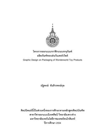 โครงการออกแบบกราฟิ กบนบรรจุภณฑ์       ั
               ผลิตภัณฑ์ ของเล่ นวันเดอร์ เวิลด์
  Graphic Design on Packaging of Wonderworld Toy Products




                   ณัฐพงษ์ ขันติวรพงษ์ กุล




ศิลปนิพนธ์ นีเ้ ป็ นส่ วนหนึ่งของการศึกษาตามหลักสูตรศิลปบัณฑิต
       สาขาวิชาออกแบบนิเทศศิลป วิทยาลัยเพาะช่ าง
                                       ์
        มหาวิทยาลัยเทคโนโลยีราชมงคลรั ตนโกสินทร์
                          ปี การศึกษา 2554
 