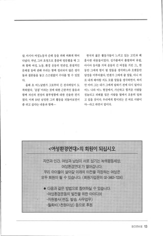 --
삽， 아시아 여성노동자 순례 등을 위해 바쁘게 뛰어 한국의 젊은 활동가들이 느끼고 있는 고민과 꽤
다녔다.작년，그의 초청으로홍콩에 방문했을때 그 홉사한 내용들이었다. 싱가폴에서 출발하여 유럽，
와 함께 여성， 노동， 환경 운동의 연관성. 본질적인 아시아 등지를 거쳐 운동의 긴 여정을 거친 그... 한
문제점 등에 관해 우리는 함께 정리되지 않은 생각 동안 그에게 힘이 될 말틀을 생각하느라 오랫동안
들과 결론들을 놓고 스스럼없이 수다를 떨 수 있었 답장을 미루어왔다. 언젠가 그에게 줄 말들， 아니 바
다. 로 내게 해야할 지도 모를 말들을 생각하면서. 하지
올해 초 어느날엔가 그로부터 긴 전자메일이 도 만 아마 그는 내가 그에게 답하기 전에 다시 일어나
착하였다. ‘운동’ 이라는 것에 대한 근본적인 물음과 어느 나라 어느 현장에서， 가난하고 힘겨운 사람들
함께 자신의 전망의 불투명함에 대한 진솔한 편지 짓눌리고 피해를 입은 사람들 옆에서 조용히 일하
였다. 이제 10년 남짓한 그의 활통을 되돌아보면서 고 있을 것이다. 우리에게 힘이되는 건 바로 사랍이
좀 쉬고 싶다는 내용과 함께... 야...라고 하면서 말이다.
〈어성환경연대〉의 회원이 되십시오
자연과 인간， 여성과 남성이 서로 섬기는 녹색평등세상，
여성환경연대 가 열어갑니다.
우리 아이들이 살아갈 미래의 터전을 걱정하는 여성은
모두 회원이 될 수 있습니다. (회원가입문의 02-영63-7224)
• 다음과같은방법으로참여하실 수있습니다.
-여성환경운동의 발전을 위한 아이디어
-자원봉새편집， 발송 사무업무)
-월회비 (1 천원이상) 등으로 후원
장간준비호 13
 