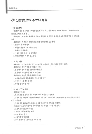 우리의약속
〈여서효.':l O :lI:H 、 @ 를 I 0 I 약속
。- 0 - , "'T'"
제 1 장총칙
제 1조(이름) 본 모임은 ‘여성환경연대’ 라고 하고 영문표기는 Korea Women' s Environmental
Netwαk(KWEN)로 칭한다.
제2조(목적) 본 연대는 환경을 생각하는 여성들의 모임으로 회원간의 상호교류와 연대를 목적으로
한다.
제3조(사업) 본 연대는 위의 목적을 위해 아래와 같은 일을 한다.
1. 정보교류 및 연대 강화
2. 여성환경운동 지도력 개발 및 양성
3. 친환경적인 문화확산
4 여성환경운동의 과제 및 정책개발
5. 기타 본 연대의 목적에 필요한 일
제 2장회원
제4조(회원) 본 연대의 목적에 동의하고 가입을 희망하는 사랍은 회원이 훨 수 있다.
제 5조(권리) 회원은 다음의 권리를 갖는다
1. 본 연대의 운영과 활동전반에 참여할 권리
2. 본 연대의 의결권과 선거권 및 피선거권
제 6조(의무) 회원은 다음의 의무를 갖는다.
1. 여성환경연대의 활동에 적극적으로 참여할 의무
2 우리의 약속을준수할의무
3. 회비를 성실히 낼 의무
제 3장 기구및운영
제7조(모두모임)
1. 모두모임은 본 연대의 최고 의결기구로서 회원들로 구성한다.
2. 모두모임은 매년 1회 2월중에 개최하고 임시모두모임은 살림꾼모임의 결의나 회원 1/4이상때 으뜸지
기가 소집한다
a 모두모임은 회원 과반수의 참석， 참석회원 과반수의 찬성으로 의결한다.
제8조(모두 모임의 의결사항) 모두모임은 다음과 같은 사항을 의결한다.
1. 으뜸지기，살림꾼，지킴이 선임
2. ‘우리의 약속’ 의 제정과 변경
3. 사업 및 결산승인
4. 사업계획 및 예산의결
5. 기타 본 연대의 운영에 관한 중요한 사항
장간준비호 3
 