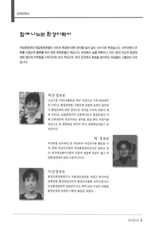 북색이력서
1야째I L" L..늘 효.. ,:10 I 흩톨서
1:1 ....... - - 0 .....,
여성환경연대 창립회원분들의 A~진과 환경에 대한 샘각을 실어 같이 나누기로 하였습니다 사무쾌|서 전
화를 드렸는데 통화를 하지 못한 회원분들이 계십니다. 계속해서 실을 계획이니 사진 1 장과 자신의 환경에
대한 샘각과 이력등을 사무국으로 보내 주십시오. 전국 곳곳에서 환경을 샘각하는 여성들의 그물망의 시작
입니다
박은경회원
고교시절 YWCA활동을 하던 인연으로 이후 80년대부
터 YWCA 환경위원회， 사회문제 위원회 등에서 일하면
서 환경문제에 대한 강연으로 전국을 누비게 되었다. 현
재 YWCA 실행위원이며 인류학자로서 환경문제가 미
래 인류생존의 관건이라는 생각을 항상 한다. 어린이를
대상으로 한 체험학습 위주의 역사， 생태학교만들기 준
비중이다.
박 경회원
여성학을 공부하던 중 작년부터 여성민우회 활동을 시
작， 현재 여성민우회의 여성환경센터간사로 일하고 있
다. 한국에코페미니즘의 이론적 정립에 관심이 많고 여
성환경연대의 20대 으뜸지기이다.
이상영회원
환경사회정책연구소 자료정보실장을 지냈고 한국여성
단체연합 환경위원장이며 환경마크협회 사무국장이다.
여성환경연대의 살림꾼이기도 하며 10년 이상의 세월을
환경문제에 연관한 사회적 활동을 하였다.
장간준비호 5
 