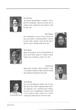 6 장간준비호
추경숙회원
94년 1월부터 환경운동연합에서 상근활동을 시작으로
총무부장， 한국환경센터 건립추진위 모금운동 등에 참
여하였다. 현재는 총무팀장이며 96년 결혼하여 17개월
된아들이 있다.
임지애회원
95년 녹색생명운동을 시작으로 조직사업 ， 지역조직사업
등을 담당. 98년에는 거제 환경운동연합에서 파견근무
를 하였고 현재는 동강살리기 운동과 백두대간 관련 사
업을 하고 있으며 생태 ，통일 환경에 관심이 많다.
박규자회원
1995년 3월 정보센터를 시작으로 환경운동연합에서 활
동하고 있으며 현재는 환경조사국， 그린벨트， 수질등을
담당하고 있다. 농성에 많은 노하우를 가지고 있다.
김성숙회원
1998년 푸름이 국토대탐사 자원교사로 활동하기 시작하
여 작년 9월부터 환경련에서 일했다. 회원관리와 환경법
률을 담당하였으며 환경교육에 관심이 많다.
남미정회원
91년 서울 YMCA생협운동에 참여하여 과천 지역 공동
체를 만들어 95년 과천지역 생협회원 60여명과 함께 Y
과천 생협모임을 꾸리고 초대회장을 맡았다. 96년에는
녹색가게의 전신인 과천알뜰매장을 시민회관에 개장하
여 순수 자원봉사시스템으로 운영하고 있다 여성주의
적 환경운동과 생태적 삶의 방식 등에 관심이 많다.
 