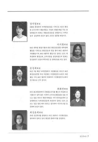 장지영회원
1996년 환경련의 녹색생명운동을 시작으로 3년간 환경
련 조사국에서 활동하였고 수질과 갯벌문제를 주로 담
당하였으며 현재는 갯벌보존운동을 진행중이고 지역운
동과 공동체에 관심이 많다 조만간 결혼할 예정이다.
이지현회원
94년 대학생 환경기행과 95년 환경운동연합 대학생회
활동을 시작으로 환경운동과 연을 맺어 96년 1월부터
자원활동시작， 96년 6월부터 활동가로 일하고 있다. 대
학생회와 환경교육， 조직사업을 담당하였으며 현재는
동강살리기 운동과 백두대간 등 생태운동을 하고 있다.
손성희회원
95년 7월 배달 녹색연합에서 자원활동을 하다가 96년
환경운동연합 부설 사단법인 시민환경연구소에서 자원
활동 시작， 98년 7월부터 현재까지 시민환경연구소에서
연구원으로근무중이다
최화연회원
fJ7년 2월 환경 련에서 문화홍보간사를 뽑는다 하길래 응
시했다가 덜킥 붙은 이후에 소식지，인쇄홍보물 등을 만
드는 일을 하다가 회원기획일을 거쳐 한국일보와의 공
동캠페인인 녹색생명운동에 파견되어 일하고 있다. 글
쓰는 일을 평생 해야 한다고 생각하며 미디어，미술 등
문화에 관심이 많다.
최김윤희회원
숙대 전산학과를 졸업하고 97년 1월부터 시민환경정보
센터에서 일하고 있다. 환경련 홈페이지를 운영한다
장간준비호 7
 