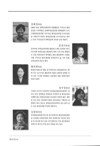 8 징간준비호
김혜정회원
1988년 울진 반핵운동협의회 창립활동을 시작으로 환경
운동을 시작하였고 공해추방운동연합 반핵평화부 간사，
서울환경운동연합 사무국장， 환경운동연합 조직국장등
을 지냈으며 현재는 환경운동연합 조사국장으로 일하
고 있다. 주민운동과 반핵운동에 남다른 공을 세웠다.
문진미회원
동덕여대 문헌정보학과를 졸업하고 96년 동계유니버시
아드대회 반대운동을 환경련과 함께 시작， W년 핵발전
소 건설 반대운동에 참여했다.98년 환경련에서 자원봉
사를 시작으로 현재 환경련 재직중이다. 숲， 나무， 문화，
교육운동에 관심이 많다.
황숙희회원
환경련 회원으로 활동 중 w년부터는 환경련회지인 〈함
께 사는 길〉기자로 활동하게 되었다. 환경과 관련한 거
의 모든 기사를 다뤄왔다. 공동체와 갯벌， 생태건축에
관심이 많다.
성수경회원
기업에 다니다가 95년부터 한국불교환경교육원에서 일
하고 있다. 생태학교， 생명운동 아카데미 등 환경교육을
진행해 왔고 환경교육관련 워크삽과 연대에 많은 경험
을 갖고 있다. 에코페미니즘을 전문강좌로 기획하여 진
행한바 있다. 앞으로 생명운동전문대학과 같은 좀더 심
도 갚은 환경강화를 추진할 계획이다.
김광임회원
한국환경정책평가연구원 연구위원이며 환경자원경제학
을 공부했고 환경문제에 대한 경제학적인 접근에 중점
을 둔 연구를 하고 있다. 연구원에서는 주로 폐기물관리
정책이나 물수요 추정 등의 작업을 하고 있다.
 