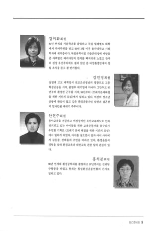 강미화회원
84년 연세대 사회학과를 졸업하고 독일 빌페펠트 대학
에서 박사학위를 받고 99년 3월 이후 울산대 학교 사회
학과에 재직중이다. 독일유학시절 기술근대성에 바탕을
준 사회발전 패러다임의 한계를 뼈저리게 느꼈고 한국
의 성장 우선주의에도 질려 있던 중 여성환경연대의 창
립 소식을 튿고 참 반가웠다
강민정회원
실업계 고교 재학당시 전교조선생님의 영향으로 고등
학생운동을 시작， 졸업후 대기업에 다니다 그만두고 95
년부터 환경련 근무를 시작， 98년부터 〈쓰레기문제해결
을 위한 시민의 모임 〉에서 일하고 있다. 여전히 청소년
운동에 관심이 많고 같은 환경운동가인 남편과 결혼한
지 얼마안된 새내기 주부이다.
안현주회원
유아교육을 전공하고 비정상적인 유아교육제도로 인해
방치되고 있는 아이들을 위한 교육운동가를 꿈꾸다가
우연한 기회로 〈쓰레기 문제 해결을 위한 시민의 모임 〉
에서 일하게 되었다. 아이를 낳으면서 일과 아이 사이에
서 갈등중， 선배들의 조언을 바라고 있다. 환경운동의
경험을 살려 환경교육과 대안교육 관련 일에 관심이 있
다.
홍석분회원
00년 연세대 환경공학과를 졸업하고 w년까지는 진리탐
구활동을 하였고 현재는 횡성환경운동연합의 간사로
일하고있다.
장간준비호 9
 