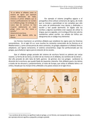 Fundamentos léxicos de las ciencias y la tecnología
Elena Gallardo (IES BENICALAP)
Por ejemplo el sistema jeroglífico egipcio o el
pictográfico chino utilizan centenares de signos, de modo
que su manejo y aprendizaje es tan complejo que sólo
una casta de profesionales muy doctos y dedicados a
escribir y leer puede dominarlo. En Egipto sólo los
escribas y algunos sacerdotes eran capaces de utilizar la
lengua, que era sagrada, y en la antigua China tan solo los
mandarines sabían escribir. Las señales de tráfico son
ideogramas de un código muy elemental.
Los fenicios inventaron un primitivo alfabeto que establecía los signos para los fonemas
consonánticos. En el siglo VII a.e. eran muchos los contactos comerciales de los fenicios en el
Mediterráneo y, como consecuencia de estos contactos, los griegos adaptaron el alfabeto fenicio:
adoptaron, con ligeras variaciones, el sistema consonántico; luego fue perfeccionado por los
griegos, que añadieron signos para la notación de las vocales.
Que el alfabeto griego procede del sistema de escritura fenicio es patente por varias
razones. La forma de las letras, el orden de las mismas en el alfabeto, los nombres de las letras2
…
(Así alfa procede de alef, beta de beth, gamma de gimmal, etc.) Los griegos cambiaron la
dirección de la escritura, que quedó fijada de izquierda a derecha. Este alfabeto pasó a los latinos
a través de los etruscos y, posteriormente, al resto de Europa, que utiliza el alfabeto latino o el
cirílico, llevado por los monjes Cirilo y Metodio a los países eslavos en el siglo IX d.e.
2
Los nombres de las letras no significan nada en griego, y sí en fenicio, con excepción de algunas vocales,
por ejemplo ómicron significa o pequeña y omega o grande.
“Si se define el alfabeto como un
sistema de signos que expresan
sonidos individuales del habla,
entonces el primer alfabeto que se
merece justificadamente tal nombre
es el alfabeto griego. Sin embargo, el
nuevo tipo de escritura no hizo
irrupción súbitamente en suelo
griego como una flor nueva y
extraña.”
Historia de la escritura,
Ignace J. Belt. Madrid, 1976. Ed.
Alianza.
 