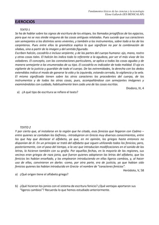 Fundamentos léxicos de las ciencias y la tecnología
Elena Gallardo (IES BENICALAP)
EJERCICIOS
TEXTO 1
Se ha de hablar sobre los signos de escritura de los etíopes, los llamados jeroglíficos de los egipcios,
para que no se nos olvide ninguna de las cosas antiguas relatadas. Pues sucede que sus caracteres
son semejantes a los distintos seres vivientes, y también a los instrumentos, sobre todo a los de los
carpinteros. Pues entre ellos la gramática explica lo que significan no por la combinación de
sílabas, sino a partir de la imagen y del sentido figurado.
Escriben halcón, cocodrilo e incluso serpiente, y de las partes del cuerpo humano: ojo, mano, rostro
y otras cosas tales. El halcón les indica todo lo referente a la agudeza, por ser el más vivaz de los
voladores. El concepto, con las connotaciones particulares, se aplica a todas las cosas agudas y de
manera semejante a las enumeradas de su tipo. El cocodrilo es indicador de toda maldad. El ojo es
vigilante de la justicia y guardián de todo el cuerpo. De las extremidades, la derecha con los dedos
extendidos indica el modo de ganarse la vida y la izquierda, estando cerrada, la vigilancia y la vela.
El mismo significado tienen sobre los otros caracteres los procedentes del cuerpo, de los
instrumentos y de todas las otras cosas, pues, acompañándose con semejantes imágenes y
examinándolas con cuidado, habitualmente leen cada una de las cosas escritas.
Diodoro, III, 4
a) ¿A qué tipo de escritura se refiere el texto?
TEXTO 2
Y por cierto que, al instalarse en la región que he citado, esos fenicios que llegaron con Cadmo –
entre quienes se contaban los Gefireos,- introdujeron en Grecia muy diversos conocimientos, entre
los que hay que destacar el alfabeto, ya que, en mi opinión, los griegos hasta entonces no
disponían de él. En un principio se trató del alfabeto que siguen utilizando todos los fenicios; pero,
posteriormente, con el paso del tiempo, a la vez que introducían modificaciones en el sonido de las
letras, lo hicieron también con su grafía. Por aquellas fechas, en la mayoría de las regiones, sus
vecinos eran griegos de raza jonia, que fueron quienes adoptaron las letras del alfabeto, que los
fenicios les habían enseñado, y las emplearon introduciendo en ellas ligeros cambios, y, al hacer
uso de ellas, convinieron en darles -como, por otra parte, era de justicia, ya que habían sido
fenicios quienes las habían introducido en Grecia- el nombre de “caracteres fenicios”.
Heródoto, V, 58
a) ¿Qué origen tiene el alfabeto griego?
b) ¿Qué hicieron los jonios con el sistema de escritura fenicio? ¿Qué ventajas aportaron sus
“ligeros cambios”? Recuerda lo que hemos estudiado anteriormente.
 