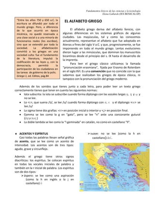 Fundamentos léxicos de las ciencias y la tecnología
Elena Gallardo (IES BENICALAP)
EL ALFABETO GRIEGO
El alfabeto griego deriva del alfabeto fenicio, con
algunas diferencias en los sistemas gráficos de algunas
ciudades. Las mayúsculas, tal y como las conocemos
actualmente, representan el alfabeto que fue adoptado en
Atenas a fines del siglo V a.C. y que, progresivamente, se fue
imponiendo en todo el mundo griego. Lentas evoluciones
dieron lugar a las minúsculas, que dominan los manuscritos
bizantinos desde el principio del s. IX hasta el desarrollo de
la imprenta.
Para leer el griego clásico utilizamos la llamada
“pronunciación erasmiana”, fijada por Erasmo de Roterdam
en el siglo XVI. Es una convención que no coincide con la que
sabemos que realizaban los griegos de época clásica, ni
tampoco con la pronunciación del griego moderno.
Además de los sonidos que tienes junto a cada letra, para poder leer un texto griego
correctamente tienes que tener en cuenta las siguientes normas:
• Iota subscrita: la iota se subscribe cuando forma diptongo con las vocales largas a/, h/ y w/ y
no se lee.
• La <u>, que suena /ü/, se lee /u/ cuando forma diptongo con a, e y el diptongo <ou> se
lee /u/
• La sigma tiene dos grafías: <s> en posición inicial o interior y <ς> en posición final.
• Gamma se lee como la g en “gato”, pero se lee “n” ante una consonante gutural
(a[ggelo".)
• La doble lambda se lee como la “l geminada” en catalán, no como en castellano “ll”.
♦ ACENTOS Y ESPÍRITUS
Casi todas las palabras llevan señal gráfica
de acento, que se lee como un acento de
intensidad. Los acentos son de tres tipos:
agudo, grave y circunflejo.
Además el griego tiene otros signos
diacríticos: los espíritus. Se colocan espíritus
en todas las vocales iniciales de palabra y
también en la r inicial de palabra. Los espíritus
son de dos tipos:
áspero: se lee como una aspiración
(como la h en inglés o la j en
castellano) oJ
suave: no se lee (como la h en
castellano) ajeiv.
“Entre los años 750 y 650 a.C. la
escritura se difundió por todo el
mundo griego. Pero, a diferencia
de lo que ocurrió en época
micénica, no quedó reservada a
una clase social o a una minoría de
funcionarios reales (los escribas),
sino que se extendió por toda la
sociedad. La alfabetización
convirtió a los griegos en una
sociedad culta: fue el fundamento
de la literatura, impulsó la
codificación de las leyes y, con la
democracia, permitió la
participación de los ciudadanos en
las tareas de gobierno de la polis.
Griego 1, ed. Editex, pág.84
 