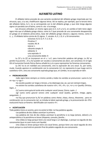 Fundamentos léxicos de las ciencias y la tecnología
Elena Gallardo (IES BENICALAP)
ALFABETO LATINO
El alfabeto latino procede de una variante occidental del alfabeto griego importada por los
etruscos, que, a su vez, modificaron algunas letras. Así se explica, por ejemplo, que la tercera letra
del alfabeto latino, la C, no se corresponda con la del alfabeto griego, y que éste tenga algunos
signos sin paralelo con el latino, como la eta o la omega.
Los etruscos utilizaban un mismo signo para la C, la K y la G, en cambio el latín tiene algún
signo más que el alfabeto griego clásico, como la F (que procede de una consonante desaparecida
en griego en el dialecto jónico-ático, base del alfabeto griego clásico) y algunos menos, como la
f, c. El alfabeto latino consta de 21 signos: 5 vocales: A, E, I, O, U y 16 consonantes:
-oclusivas: B, D, G, P, T, C, K, Q
-fricativa: F
-nasales: M, N
-lateral: L
-vibrante simple: R
-sibilante: S
-una aspirada: H
-una consonante doble: X
La /Y/ y la /Z/ se incorporan en el s. I a.C. para transcribir palabras del griego. La /K/ se
perdió muy pronto. /I/ y /U/ pueden ser vocales o consonantes (es decir, son sonantes). En el siglo
XVI el humanista francés Petrus Ramus añadió la j y la v para representar los fonemas consonantes.
La /H/ no es en realidad una consonante, sino la aspiración de una vocal. Es, por tanto,
muda. Cuando aparece en combinación con la consonante /c/, no representa la que luego será la
castellana <CH>, sino una consonante aspirada griega que, en cambio, no se aspiraba en latín.
• PRONUNCIACIÓN
-todo signo tiene siempre un mismo sonido y todos los sonidos se pronuncian: suena la /u/
en <qu-> y <gu->
-las vocales pueden ser largas o breves, y los diptongos [ae, oe, au] son siempre largos.
-no existen los sonidos castellanos de nuestra <ch>, <ll>, <ñ>, <j>, <v> y <z> (puella, Christus,
leges...)
-/c/ suena como gutural sorda ante cualquier vocal (causa, Cicero, cupio...)
-/g/ suena como gutural sonora ante cualquier vocal (audeo, gentem, imago, gigno,
sanguinem...)
-no hay que pronunciar la /h/ en palabras como rhetor, chaos, chorus, theorema... pero en
combinación con la consonante /p/, se imitaba la labial aspirada griega, y la pronunciación de <PH>
evolucionó hacia un fonema identificable con nuestra <F>.
• ACENTUACIÓN
Toda palabra tiene un acento, pero no existe la tilde: no hay palabras agudas.
-Las palabras de dos sílabas acentúan la primera.
-Las palabras de más de dos sílabas acentúan la penúltima si es larga (amare, dolore) y la
antepenúltima si la penúltima es breve (Hispania, consules, familia...
-Una sílaba es larga porque tiene una vocal larga o un diptongo, o porque va seguida de dos
consonantes (que no sean muta cum liquida)
-Una sílaba es breve porque tiene una vocal breve, porque tiene una vocal seguida de otra
vocal, porque su vocal está en posición final de palabra seguida de una consonante.
 