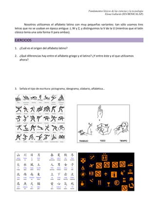 Fundamentos léxicos de las ciencias y la tecnología
Elena Gallardo (IES BENICALAP)
Nosotros utilizamos el alfabeto latino con muy pequeñas variantes: tan sólo usamos tres
letras que no se usaban en época antigua: J, W y Z, y distinguimos la V de la U (mientras que el latín
clásico tenía una sola forma V para ambas).
EJERCICIOS
1. ¿Cuál es el origen del alfabeto latino?
2. ¿Qué diferencias hay entre el alfabeto griego y el latino? ¿Y entre éste y el que utilizamos
ahora?
3. Señala el tipo de escritura: pictograma, ideograma, silabario, alfabética…
 