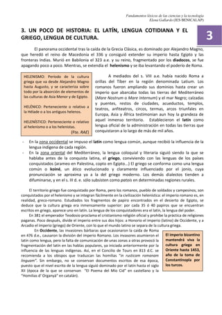 Fundamentos léxicos de las ciencias y la tecnología
Elena Gallardo (IES BENICALAP)
3. UN POCO DE HISTORIA: EL LATÍN, LENGUA COTIDIANA Y EL
GRIEGO, LENGUA DE CULTURA.
El panorama occidental tras la caída de la Grecia Clásica, es dominado por Alejandro Magno,
que heredó el reino de Macedonia el 336 y consiguió extender su imperio hasta Egipto y las
fronteras Indias. Murió en Babilonia el 323 a.e. y su reino, fragmentado por los diadocos, se fue
apagando poco a poco. Mientras, se extendía el helenismo y se iba levantando el poderío de Roma.
A mediados del s. VIII a.e. había nacido Roma a
orillas del Tíber en la región denominada Latium. Los
romanos fueron ampliando sus dominios hasta crear un
imperio que abarcaba todas las tierras del Mediterráneo
(Mare Nostrum o Mare Internum) y el mar Negro; calzadas
y puentes, restos de ciudades, acueductos, templos,
teatros, anfiteatros, circos, termas, arcos triunfales en
Europa, Asia y África testimonian aun hoy la grandeza de
aquel inmenso territorio. Establecieron el latín como
lengua oficial de la administración en todas las tierras que
conquistaron a lo largo de más de mil años.
- En la zona occidental se impuso el latín como lengua común, aunque recibió la influencia de la
lengua indígena de cada región.
- En la zona oriental del Mediterráneo, la lengua coloquial y literaria siguió siendo la que se
hablaba antes de la conquista latina, el griego, conviviendo con las lenguas de los países
conquistados (arameo en Palestina, copto en Egipto...) El griego se conforma como una lengua
común o koiné, un ático evolucionado y claramente influenciado por el jonio, cuya
pronunciación se aproxima ya a la del griego moderno. Los demás dialectos tienden a
difuminarse, y en el s. III d. e. sólo subsisten como patois en determinadas regiones rurales.
El territorio griego fue conquistado por Roma, pero los romanos, pueblo de soldados y campesinos, son
conquistados por el helenismo y se integran fácilmente en la civilización helenística: el imperio romano es, en
realidad, greco-romano. Estudiados los fragmentos de papiro encontrados en el desierto de Egipto, se
deduce que la cultura griega era inmensamente superior: por cada 35 ó 40 papiros que se encuentran
escritos en griego, aparece uno en latín. La lengua de los conquistadores era el latín, la lengua del poder.
En 381 el emperador Teodosio proclama el cristianismo religión oficial y prohibe la práctica de religiones
paganas. Poco después, divide el imperio entre sus dos hijos: a Honorio el imperio (latino) de Occidente, y a
Arcadio el imperio (griego) de Oriente, con lo que el mundo latino se separa de la cultura griega.
En Occidente, las invasiones bárbaras que ocasionaron la caída de Roma
en 476 d.e., causaron la división del imperio Romano. Los invasores asumieron el
latín como lengua, pero la falta de comunicación de unas zonas a otras provocó la
fragmentación del latín en las hablas populares, ya iniciada anteriormente por la
influencia de las lenguas indígenas. Así, en el Concilio de Tours en 813 d.C. se
recomienda a los obispos que traduzcan las homilias “in rusticam romanam
linguam”. Sin embargo, no se conservan documentos escritos de esa época,
puesto que el nivel escrito de la lengua siguió dominado por el latín hasta el siglo
XII (época de la que se conservan “El Poema del Mío Cid” en castellano y la
“Homilias d’ Organyà” en catalán).
3
HELENISMO: Período de la cultura
griega que va desde Alejandro Magno
hasta Augusto, y se caracteriza sobre
todo por la absorción de elementos de
las culturas de Asia Menor y de Egipto.
HELÉNICO: Perteneciente o relativo a
la Hélade o a los antiguos helenos.
HELENÍSTICO: Perteneciente o relativo
al helenismo o a los helenistas.
(Fte. RAE)
El imperio bizantino
mantendrá viva la
cultura griega en
Oriente hasta 1453,
año de la toma de
Constantinopla por
los turcos.
 