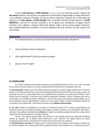 Fundamentos léxicos de las ciencias y la tecnología
Elena Gallardo (IES BENICALAP)
Frente al latín literario o LATÍN CLÁSICO (s. I a.e. y I d.e.), en esta época puede hablarse de
dos latines distintos. Uno pervive en la población transformado y fragmentado en hablas diferentes,
y sus hablantes tampoco entienden las formas latinas originarias, producto de la diversidad del
Imperio: es el latín popular o LATÍN VULGAR. Otro es heredero directo del latín literario, el LATÍN
MEDIEVAL, y pervive en sectores ilustrados y en la iglesia, que monopoliza el bagaje cultural
existente, vivo y abierto a antiguos influjos del registro vulgar y de las nuevas lenguas romances,
pero fundamentalmente sometido a la norma lingüística del latín literario, del que supone una
continuidad.
EJERCICIOS
1. En el Imperio Romano, ¿cuál era la situación lingüística de Oriente y Occidente?
2. ¿Por qué destacó Juliano el Apóstata?
3. ¿Qué significa koiné? ¿Cómo se escribe en griego?
4. ¿Qué es el Latín Vulgar?
EL CASTELLANO
En el léxico español el porcentaje de palabras de procedencia latina se estima en un 73%. No todas
han sufrido los mismos cambios, ni se han incorporado de la misma forma. Se distinguen dos vías:
1. Vía patrimonial: Palabras que han estado presentes siempre en nuestra lengua, desde que los romanos
llegaron a la Península hasta hoy, y que han evolucionado fonéticamente hasta el punto de que, a veces, no
se puede reconocer su "paternidad" latina. Así, la palabra latina hominem es nuestra actual “hombre”. Entre
ambas hay una evolución y vacilación entre diversas soluciones (hominen> hom'ne> hombre) que sólo se
encontrarán si se estudian los textos medievales y renacentistas, pues estas palabras quedan fijadas, con su
forma definitiva, hacia el siglo XVI/XVII, la época en la que queda "fijado" el sistema fonológico español en
sus aspectos más importantes. Todas ellas se conocen como palabras patrimoniales.
2. Vía culta: Palabras introducidas en la lengua en diferentes épocas de la historia, generalmente por
escritores cultos que necesitaban vocablos para designar conceptos nuevos o por necesidades expresivas o
artísticas. Estas palabras se denominan cultismos. En origen eran palabras propias de personas cultas, pero la
mayoría de ellas pronto pasaron a la lengua estándar.
Frente a las palabras patrimoniales, los cultismos no han sufrido apenas las evoluciones fonéticas
propias de aquellas. Así, la palabra latina fraternum es hoy “fraterno”. Ha habido épocas de masiva
incorporación de cultismos. Actualmente la mayoría de los tecnicismos son cultismos.
3. Vía patrimonial y vía culta: En ciertos casos, la evolución de ciertas palabras patrimoniales se detuvo en
sus mismos orígenes. Los clérigos sabían latín y seguían utilizando estas palabras con su fonética latina, pero
 