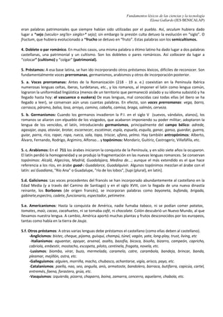 Fundamentos léxicos de las ciencias y la tecnología
Elena Gallardo (IES BENICALAP)
eran palabras patrimoniales que siempre habían sido utilizadas por el pueblo. Así, seculum hubiera dado
lugar a *sejo (seculo> seg'lo> sieglo>* sejo); sin embargo la presión culta detuvo la evolución en “siglo”. O
fructum, que hubiera evolucionado a *frucho se detuvo en “fruto”. Estas palabras son los semicultismos.
4. Doblete o par románico. En muchos casos, una misma palabra o étimo latino ha dado lugar a dos palabras
castellanas, una patrimonial y un cultismo. Son los dobletes o pares románicos. Así collocare da lugar a
“colocar” (cultismo) y “colgar” (patrimonial).
5. Préstamos: A esa base latina, se han ido incorporando otros préstamos léxicos, difíciles de reconocer. Son
fundamentalmente voces prerromanas, germanismos, arabismos y otros de incorporación posterior.
5. a. Voces prerromanas: Antes de la Romanización (218 - 19 a. e.) coexistían en la Península Ibérica
numerosas lenguas celtas, iberas, turdetanas, etc., y los romanos, al imponer el latín como lengua común,
lograron la uniformidad lingüística (menos de un territorio que permaneció aislado y su idioma subsistió y ha
llegado hasta hoy: el vascuence o euskera) De esas lenguas, mal conocidas casi todas ellas (el ibero se ha
llegado a leer), se conservan aún unas cuantas palabras. En efecto, son voces prerromanas: vega, barro,
carrasca, páramo, balsa, losa, arroyo, camino, cabaña, camisa, braga, salmón, cerveza.
5. b. Germanismos: Cuando los germanos invadieron la P.I. en el siglo V (suevos, vándalos, alanos), los
romanos se aliaron con elpueblo de los visigodos, que acabaron imponiendo su poder militar; adoptaron la
lengua de los vencidos, el latín, introduciendo germanismos, principalmente del campo bélico: adrede,
agasajar, aspa, ataviar, brotar, escarnecer, escatimar, espía, espuela, esquila, ganar, ganso, guardar, guerra,
guiar, parra, rico, rapar, ropa, rueca, sala, tapa, triscar, ufano, yelmo. Hay también antropónimos: Alberto,
Álvaro, Fernando, Rodrigo, Argimiro, Alfonso... y topónimos: Mondariz, Guitiriz, Castrogeriz, Villafáfila, etc.
5. c. Arabismos: En el 711 los árabes iniciaron la conquista de la Península, y en sólo siete años la ocuparon.
El latín perdió la homogeneidad y se produjo la fragmentación en las nuevas lenguas romances. Se conservan
topónimos: Alcalá, Algeciras, Madrid, Guadalajara, Medina de...; aunque el más extendido es el que hace
referencia a los ríos, en árabe guad-: Guadalorce, Guadalquivir. Algunos topónimos mezclan el árabe con el
latín: así Guadiana, "Río Ana" o Guadalupe, "río de los lobos", [lupi (plural), en latín].
5.d. Galicismos: Las voces procedentes del francés se han incorporado abundantemente al castellano en la
Edad Media (y a través del Camino de Santiago) y en el siglo XVIII, con la llegada de una nueva dinastía
reinante, los Borbones (de origen francés), se incorporan palabras como bayoneta, bufanda, brigada,
gabinete,espectro, cadete, funcionario, espectador, petimetre.
5.e. Americanismos: Hasta la conquista de América, nadie fumaba tabaco, ni se podían comer patatas,
tomates, maíz, cacao, cacahuetes, ni se tomaba café, ni chocolate. Colón descubrió un Nuevo Mundo, al que
llevamos nuestra lengua. A cambio, América aportó muchas plantas y frutos desconocidos por los europeos,
tantas como había en la tierra de Jauja.
5.f. Otros préstamos: A otras varias lenguas debe préstamos el castellano (como ellas deben al castellano).
-Anglicismos: bistec, cheque, pijama, guisqui, champú, túnel, vagón, yate, long-play, trust, living, etc
-Italianismos: aguantar, apoyar, arsenal, asalto, bazofia, bicoca, bisoño, bizarro, campeón, capricho,
cabriola, embestir, mostacho, escopeta, piloto, centinela, fragata, novela, etc.
-Lusismos: biombo, virar, buzo, mermelada, caramelo, catre, carambola, bandeja, brincar, banda,
pleamar, mejillón, ostra, etc.
-Galleguismos: alguien, morriña, macho, chubasco, achantarse, vigía, arisco, payo, etc.
-Catalanismos: paella, nao, seo, anguila, anís, armatoste, bandolero, barraca, butifarra, capicúa, cartel,
entremés, faena, forastero, grúa, etc.
-Vasquismos: izquierda, pizarra, chaparro, boina, zamarra, cencerro, aquelarre, chabola, etc.
 