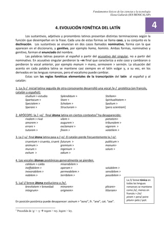 Fundamentos léxicos de las ciencias y la tecnología
Elena Gallardo (IES BENICALAP)
4. EVOLUCIÓN FONÉTICA DEL LATÍN
Los sustantivos, adjetivos y pronombres latinos presentan distintas terminaciones según la
función que desempeñan en la frase. Cada una de estas formas se llama caso, y su conjunto es la
declinación. Los sustantivos se enuncian en dos casos llamados nominativo, forma con la que
aparecen en el diccionario, y genitivo, por ejemplo homo, hominis. Ambas formas, nominativo y
genitivo, forman el enunciado del nombre.
Las palabras latinas pasaron al español a partir del acusativo del singular, no a partir del
nominativo. En acusativo singular perdieron la –m final que caracteriza a este caso y cambiaron o
perdieron la vocal anterior, por ejemplo manum > mano, sermonem > sermón. La situación del
acento en cada palabra latina se mantiene casi siempre en el latín vulgar y, a su vez, en los
derivados en las lenguas romances, pero el vocalismo puede cambiar.
Estas son las reglas fonéticas elementales de la transcripción del latín al español y al
catalán:
1. La /s-/ inicial latina seguida de otra consonante desarrolló una vocal /e-/ protética (en francés,
catalán y español):
studium > estudio
Spartacum >
Specialem >
Sperare >
Splendidum >
Stare >
Scholam >
Structuram >
Stellam>
Spiritualitatem >
Spolium >
[pero scientiam]
2. APÓCOPE: la / –e/ final átona latina en ciertos contextos3 ha desaparecido:
3
Precedida de /g/ > -y regem > rey, legem > ley.
rivalem > rival
amorem >
errare >
tutorem >
vilem >
augurem >
exclamare >
finem >
pietatem>
tribunalem >
vigorem >
volatilem >
3. La /–u/ final átona latina pasa a /–o/. El catalán pierde frecuentemente la /-o/:
cruentum > cruento, cruent
animum >
murum >
exitum >
futurum >
gremium >
ingenium >
odium >
publicum >
manum>
solum >
4. Las vocales átonas postónicas generalmente se pierden.
calidum > caldo miserabilem >
ineffabilem >
inexorabilem >
nobilem >
operam >
permeabilem >
terribilem >
solubilem >
sensibilem >
possibilem >
5. La/ i/ breve átona evoluciona a /e/.
brevitatem > brevedad
integrum>
minorem>
originem>
plicare>
litteram>
En posición postónica puede desaparecer: asinum > “asno”, fr. “ane”, cat. “ase”.
4
La /i/ breve tónica en
todas las lenguas
romances se mantiene
como /e/, menos en
francés > /oi/
piram > pera/ poire
pilum> pelo / poil.
 