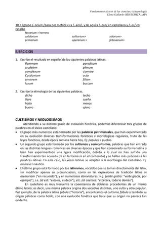 Fundamentos léxicos de las ciencias y la tecnología
Elena Gallardo (IES BENICALAP)
30. El grupo /–arium /pasa por metátesis a /–airo/, y de aquí a /–ero/ en castellano y /–er/ en
catalán
ferrarium > herrero
calidarium
primarium
solitarium>
operarium >
salarium>
februarium>
EJERCICIOS
1. Escribe el resultado en español de las siguientes palabras latinas:
flammam paradisum
crudelem plenum
complexum clamare
Cataloniam octo
seniorem filiam
luxum buccam
2. Escribe la etimología de las siguientes palabras.
dicho techo
llave sueño
haba menos
bueno ajeno
CULTISMOS Y NEOLOGISMOS
Atendiendo a su distinto grado de evolución histórica, podemos diferenciar tres grupos de
palabras en el léxico castellano:
• El grupo más numeroso está formado por las palabras patrimoniales, que han experimentado
en su evolución diversas transformaciones fonéticas y morfológicas regulares, fruto de las
leyes fonéticas, desde época romana hasta hoy. Ej: populus > pueblo.
• Un segundo grupo está formado por los cultismos y semicultismos, palabras que han entrado
en las distintas lenguas romances en diversas épocas y que han conservado su forma latina o
bien han experimentado una ligera modificación, debido a lo cual no han sufrido una
transformación tan acusada (ni en la forma ni en el contenido) y se hallan más próximas a las
palabras latinas. En este caso, las voces latinas se adaptan a la morfología del castellano. Ej:
nauticus >náutico.
• El último grupo está formado por los latinismos, vocablos que se toman directamente del latín,
sin modificar apenas su pronunciación, como en las expresiones de tradición latina in
memoriam (“en recuerdo”), y en numerosas abreviaturas: v.g. (verbi gratia: “verbi gracia, por
ejemplo”), i.e. (id est: “esto es, es decir”), etc. (et caetera: “etcétera, todo lo demás”).
En castellano es muy frecuente la coexistencia de dobletes procedentes de un mismo
étimo latino; es decir, una misma palabra origina dos vocablos distintos, uno culto y otro popular.
Por ejemplo, de la palabra latina fabula (“historia”), encontramos el cultismo fábula y también su
origen palabras como habla, con una evolución fonética que hace que su origen no parezca tan
evidente.
 