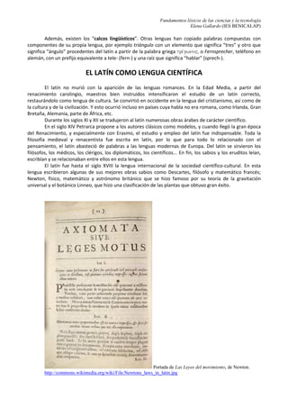Fundamentos léxicos de las ciencias y la tecnología
Elena Gallardo (IES BENICALAP)
Además, existen los “calcos lingüísticos”. Otras lenguas han copiado palabras compuestas con
componentes de su propia lengua, por ejemplo triángulo con un elemento que significa “tres” y otro que
significa “ángulo” procedentes del latín a partir de la palabra griega trivgwno", o Fernsprecher, teléfono en
alemán, con un prefijo equivalente a tele- (fern-) y una raíz que significa “hablar” (sprech-).
EL LATÍN COMO LENGUA CIENTÍFICA
El latín no murió con la aparición de las lenguas romances. En la Edad Media, a partir del
renacimiento carolingio, maestros bien instruidos intensificaron el estudio de un latín correcto,
restaurándolo como lengua de cultura. Se convirtió en occidente en la lengua del cristianismo, así como de
la cultura y de la civilización. Y esto ocurrió incluso en países cuya habla no era romana, como Irlanda, Gran
Bretaña, Alemania, parte de África, etc.
Durante los siglos XI y XII se tradujeron al latín numerosas obras árabes de carácter científico.
En el siglo XIV Petrarca propone a los autores clásicos como modelos, y cuando llegó la gran época
del Renacimiento, y especialmente con Erasmo, el estudio y empleo del latín fue indispensable. Toda la
filosofía medieval y renacentista fue escrita en latín, por lo que para todo lo relacionado con el
pensamiento, el latín abasteció de palabras a las lenguas modernas de Europa. Del latín se sirvieron los
filósofos, los médicos, los clérigos, los diplomáticos, los científicos... En fin, los sabios y los eruditos leían,
escribían y se relacionaban entre ellos en esta lengua.
El latín fue hasta el siglo XVIII la lengua internacional de la sociedad científico-cultural. En esta
lengua escribieron algunas de sus mejores obras sabios como Descartes, filósofo y matemático francés;
Newton, físico, matemático y astrónomo británico que se hizo famoso por su teoría de la gravitación
universal y el botánico Linneo, que hizo una clasificación de las plantas que obtuvo gran éxito.
Portada de Las Leyes del movimiento, de Newton.
http://commons.wikimedia.org/wiki/File:Newtons_laws_in_latin.jpg
 
