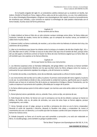 Fundamentos léxicos de las ciencias y la tecnología
Elena Gallardo (IES BENICALAP)
En la España visigoda del siglo VI, un eclesiástico católico destacó por su erudición en Sevilla, San
Isidoro. Dividió la Filosofía en Física, Lógica y Ética, cada una de las cuales tenía, a su vez, tres subdivisiones.
En su obra Etimologías (Etymologiae u Originum sive etymologiarum libri viginti) muestra el procedimiento
de enseñanza que utilizaba, y que consistía en explicar la etimología de cada palabra relacionada con el
tema tratado, muchas veces de forma pintoresca
Capítulo 13
De los nombres de los libros
1. Codex (códice) se llama el libro de un solo volumen aunque contenga varias obras. Se llama códex por
traslación, tomado de caudex, tronco de los árboles, que se compone de muchas ramas; así también el
códex tiene muchos libros.
2. Volumen (rollo): se llama a volvendo, de revolver, y así se dice entre los hebreos el volumen de la ley y los
volúmenes de los profetas.
3. Liber es la membrana que tienen los árboles entre la corteza y la madera; de ella dice Virgilio (Egl., 10, v.
67): Alta liber aret in ulmo. (“El liber se seca en el alto olmo”) De aquí vino el nombre de libro, porque antes
del uso del papel y membrana animal se hacían los libros de esta membrana vegetal que se llama liber; de
ahí también que a los copistas se les llamara librarios.
Capítulo 14
De los que hacían los libros y sus instrumentos
1. Los librarios (copistas) antes se llamaban bibliopolas, del griego biblon. Los librarios se llaman también
anticuarios; pero propiamente librarios son los que escriben tanto los libros antiguos como los nuevos, y
anticuarios los que solamente copiaban los antiguos, y de ahí tomaron su nombre.
2. El nombre de escriba, o escribiente, viene de escribiendo, expresando su oficio el mismo vocablo.
3. Los instrumentos del escriba son la caña y la pluma. El primero está tomado del reino vegetal y la pluma
es de ave. Su extremidad se divide en dos, conservando la unidad de la pluma, significando que en aquella
división que se hace en el extremo fino de la pluma se representa el Antiguo y Nuevo Testamento, con los
cuales se expresa el sacramento de la palabra, difundida por la sangre de la pasión.
4. Se llama cálamo porque pone la tinta sobre el papel. Los marinos usan este verbo calare en el significado
de poner.
5. Penna (pluma) viene a pendendo, esto es, volando. Pues, como se dijo, son plumas de ave.
6. Folia (hojas) de los libros. Se llaman así o por la semejanza con las de los árboles o porque se hacían ex
follibus, de fuelles, esto es, de pieles de animales, Las caras de estas hojas se llaman páginas, porque
compinguntur, van unidas.
7. Verso, llamado así por el vulgo, porque se escribía a semejanza de cómo se ara la tierra; empezaban
llevando el estilo de izquierda a derecha, después lo llevaban más abajo, y empezaban de nuevo el
movimiento otra vez a la derecha; y a la vuelta que dan los bueyes cuando aran para empezar otro surco le
llaman los rústicos verso.
8. Scheda (esquela): se llama así el escrito que está sometido a corrección y no está aún redactado en
libros. Es vocablo griego, como también es griega la palabra tomo.
“De los libros” Originum sive Etymologiarum libri XX, VI, 3-14,
SAN ISIDORO DE SEVILLA
 