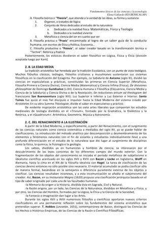 Fundamentos léxicos de las ciencias y la tecnología
Elena Gallardo (IES BENICALAP)
8. CLASIFICACIÓN DE LAS CIENCIAS
La ciencia es cultura. No hay duda. Sin embargo, en casi todos
los idiomas cultura es sinónimo de humanidades:
arte, filosofía, literatura, religión...
y las mal llamadas ciencias blandas,
como la historia, la antropología o la sociología...
O sea: se entiende por cultura lo que queda de ella
cuando se le ha extirpado todo lo sospechoso de ser ciencia.
No se sabe qué duele más, si no ser culto o no ser humano.
Pero ahí está el cisma: ciencia y humanidades.
Cultura menos ciencia igual a humanidades,
Jorge Wagensberg
1. ARTE vs CIENCIA
La asignatura Fundamentos léxicos… hace referencia a las ciencias y la tecnología. Pero ¿qué es la
ciencia?, ¿qué se entiende por ciencia separadamente de la tecnología?
El diccionario de la RAE define la ciencia (<lat. Scientia) como el conjunto de conocimientos
obtenidos mediante la observación y el razonamiento, sistemáticamente estructurados y de los que se
deducen principios y leyes generales. Sin embargo, esta definición no nos facilita la tarea de clasificar los
saberes de la Humanidad, pues las líneas de separación no son tajantes. La tecnología se define como el
conjunto de teorías y de técnicas que permiten el aprovechamiento práctico del conocimiento científico. Por
tanto, la ciencia tiene por objeto, se desarrolla y se plasma en construcciones tecnológicas,
La distinción que parece más común es la que opone las artes (que crean) a las ciencias (que
descubren), pero podemos remontarnos a las primeras escuelas matemáticas para ver lo relacionadas que
están en temas clásicos como la aritmética de los intervalos musicales. Aun así, la distinción más tradicional
es entre las ciencias naturales y las ciencias humanas. Dentro de las ciencias naturales se distingue entre el
estudio de la naturaleza inorgánica (física) y el estudio de la naturaleza orgánica (biología). Dentro de las
humanidades se ha producido una escisión entre las ciencias sociales (que define en términos muy amplios
como para incluir la lingüística, la historia y la psicología) y las disciplinas estéticas o artes…
Hay unanimidad en considerar la física, la astronomía, la química o la biología como ciencias, pero
¿puede afirmarse que la construcción de un puente, de un teatro, de un palacio de la Música es solo arte o
solo ciencia? ¿Es la ingeniería un arte? ¿No hay arte en la medicina estética que repara, por ejemplo, una
cicatriz producida por una quemadura? Las ciencias puras (las primeras) y las ciencias aplicadas (las
segundas) están relacionadas: las ingenierías se basan en conocimientos conseguidos por las ciencias puras
(física, matemáticas…) y éstas avanzan gracias a las soluciones técnicas de las ciencias aplicadas
2. UN POCO DE HISTORIA
2. A. CLASIFICACIÓN ARISTOTÉLICA.
En la antigua Grecia podemos referirnos a la clasificación del conocimiento, es decir, la
clasificación del saber filosófico, pues ya Platón distinguía entre opinión (doxa) y saber (episteme).
Aristóteles, fundador de la Lógica, llevó a cabo la racionalización del mundo físico gracias a la
introducción de la experiencia como fuente de conocimiento y punto de partida para el conocimiento
intelectual y universal. En su Metafísica (ta; meta; ta; fusikav, 1025 b, 5) Aristóteles dice que “todo
conocimiento es ya práctico, ya productivo, ya teorético”, y sus obras acrománticas o esotéricas, destinadas
al uso interno de la escuela, se clasifican según tres categorías del saber:
8
 