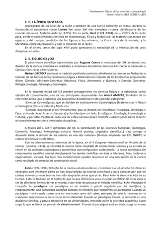 Fundamentos léxicos de las ciencias y la tecnología
Elena Gallardo (IES BENICALAP)
A. Filosofía teórica o “Theoría”, que atiende a la verdad de las ideas, su forma y sustancia:
1. Organon, o tratados de lógica
2. Conjunto de libros dedicados al estudio de la naturaleza
a. Dedicados a la realidad física: Matemáticas, Física y Teología
b. Dedicados a la realidad viviente
3. Metafísica o ciencia del ser en cuanto que ser
B. Filosofía práctica o “Praxis” encaminada al logro de un saber guía de la conducta
humana, con escritos de Ética y Política, Economía…
C. Filosofía productiva o “Poiesis”, el saber creador basado en la transformación técnica o
“Techné”: Retórica y Poética
Posteriormente, los estoicos dividieron el saber filosófico en Lógica, Física y Ética (división
aceptada luego por Kant)
2. B. LA EDAD MEDIA
La tradición aristotélica fue heredada por la tradición Escolástica, con un punto de vista teológico.
Muchos filósofos clásicos, teólogos, filósofos cristianos y musulmanes sustentaron sus sistemas
filosóficos en la clasificación del Estagirita. Por ejemplo, La Sabiduría de Avicena (siglo XI), dividió las
ciencias en especulativas y prácticas, constituidas las primeras en Ciencia Superior (Metafísica,
Filosofía Primera o Ciencia Divina), Ciencia Media (Matemática) y Ciencia Ínfima (Física); De divisiones
philosophiae de Domingo Gundisalvo (s.XII): Ciencia Humana o Filosófica (Elocuencia, Ciencia Media y
Ciencia de la Sabiduría) y Ciencia Divina o de la Revelación; De reductiones artium ad theologiam del
franciscano San Buenaventura (siglo XIII): Luz Superior e Inferior y Luz Exterior e Interior. Santo
Tomás fue quizá el más fiel discípulo e impulsor hasta la Edad Moderna del sistema creado por
Aristóteles.
En su obra Summa Theologiae, divide el saber en especulativo y práctico.
De evidente inspiración aristotélica son las siete artes liberales que componían los estudios
medievales de teología divididos en el «Trivium», formado por la Gramática, la Dialéctica y la
Retórica, y el «Quadrivium»: Aritmética, Geometría, Música y Astronomía.
2. C. DEL RENACIMIENTO A LA ILUSTRACIÓN
A partir de la Edad Moderna, y específicamente, a partir del Renacimiento, con el surgimiento
de las ciencias naturales como ciencia sistemática a mediados del siglo XV, ya se puede hablar de
clasificaciones. La introducción del método analítico por descomposición y desmembramiento de los
elementos y fenómenos naturales con el fin de aislarlos y estudiarlos individualmente llevó a una
profunda diferenciación en el estudio de la naturaleza que dio lugar al surgimiento de disciplinas
como la física, la química, la fisiología o la geología.
Los sabios, divididos ya en humanistas y hombres de ciencia, se interesaron por el
descubrimiento de las leyes concretas de los diferentes campos del mundo exterior. Con la
fragmentación de los objetos del conocimiento se iniciaba el período metafísico de subjetivismo e
idealismo científico acentuado en los siglos XVII y XVIII con Bacon y Locke en Inglaterra, Wolff en
Alemania, hasta la cima en el XIX de la filosofía idealista con Hegel. La tarea de clasificación de las
ciencias devino entonces no sólo posible sino necesaria. El material acumulado se podía clasificar sólo
de manera formal, basándose en la semejanza o diferencia puramente externa de los objetos a
clasificar. Las ciencias resultaban inconexas, y a esta incomunicación se añadía el subjetivismo del
creador. Así, Bacon, en su Instauratio Magna (1620) propuso una clasificación jerárquica basada en el
tipo de saber originado por cada una de las facultades humanas:
-la Memoria da origen a la Historia, dividida ésta en Sagrada, Civil y Natural;
-la Razón origina, por un lado, las Ciencias de la Naturaleza, divididas en Metafísica y Física, y
por otro, las Ciencias del Hombre, formadas por la Lógica, la Ética y la Ciencia de la Sociedad;
-la Fantasía o Imaginación dan lugar a las Artes.
Durante los siglos XVII y XVIII numerosos filósofos y científicos aportaron nuevos criterios
clasificadores en una permanente reflexión sobre los fundamentos del sistema aristotélico que
pretendían superar. T. Hobbes (Leviatán, 1651), contemporáneo de Bacon, distinguió las Ciencias de
los Hechos o Histórico-Empíricas, de las Ciencias de la Razón o Científico-Filosóficas.
 