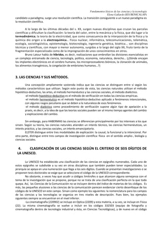 Fundamentos léxicos de las ciencias y la tecnología
Elena Gallardo (IES BENICALAP)
2. D. LA ÉPOCA ILUSTRADA
Impregnado de las luces de la razón y también de una fuerte corriente de moral, durante la
Ilustración el naturalista sueco Linneo fue autor del más complejo sistema clasificatorio de las
ciencias naturales, Systema Naturae (1735). Por su parte, Kant (1724 -1804), en su Crítica de la razón
pura, divide el conocimiento científico en Matemáticas, Física y Metafísica: las Matemáticas tratan del
espacio y del tiempo, condición de las figuras y los números; la Física trata de la materia, y la
Metafísica cobra objetividad si y sólo si depende de la razón.
En el último tercio del siglo XVIII pudo apreciarse la necesidad de la imbricación de unas
disciplinas en otras.
2. E. SIGLOS XIX y XX
El positivismo científico desarrollado por Auguste Comte a mediados del XIX establece una
división de la ciencia moderna en múltiples e inconexas disciplinas: Ciencias Abstractas o Generales y
Ciencias Concretas o Particulares.
Herbert SPENCER continuó la tradición positivista comtiana, dividiendo las ciencias en Abstractas o
Ciencias de las Formas de los Fenómenos (Lógica y Matemática) y Ciencias de los Fenómenos propiamente
dichos (Ciencias Abstracto-Concretas: Mecánica, Física, Astronomía y Química, y Ciencias Concretas:
Biología, Geología, Psicología y Sociología).
En la segunda mitad del XIX pierden protagonismo las ciencias físicas y la naturaleza como
objetos de conocimiento; uno de sus principales responsables fue André AMPÉRE, fundador de la
electrodinámica, que estableció una taxonomía dicotómica en dos grandes categorías
-Ciencias Cosmológicas, que se dividen en estrictamente Cosmológicas (Matemáticas y Física)
y Fisiológicas (Ciencia Natural y Medicina)
-Ciencias Noológicas o del Pensamiento, que se dividen en Filosóficas: Psicología, Ontología y
Ética, y Nootécnicas: Artes y Literatura) y Sociales (por un lado, Etnológicas: Etnología, Arqueología e
Historia, y por otro, Políticas). Cada una de estas ciencias posee múltiples subdivisiones hasta repartir
el conocimiento en ciento veintiocho disciplinas.
A finales del s. XIX y comienzos del XX, la constitución de las «ciencias humanas» (Sociología,
Economía, Psicología, Antropología cultural, Historia positiva, Lingüística científica...) trajo consigo la
discusión sobre la división de los saberes en «las dos culturas» (fórmula empleada por C.P. SNOW), la
cultura de ciencias y la de letras.
Con los planteamientos marxistas de la época, en el II Congreso Internacional de Historia de la
ciencia (Londres, 1931), se entendía la ciencia como resultado de interacciones sociales y su estudio se
centró en los contextos sociológicos y económicos que configuraban su desarrollo. La nueva sociológica del
conocimiento científico abordó directamente las teorías científicas en base a intereses, fines, factores y
negociaciones sociales. Sus tesis más características pueden resumirse en una concepción de la ciencia
como resultado de procesos de construcción social.
Kuhn (1922-1996), filósofo de la ciencia estadounidense, consideró que el estudio histórico es
necesario para entender cómo se han desarrollado las teorías científicas y para conocer por qué en
ciertos momentos unas teorías han sido aceptadas antes que otras. Para Kuhn la ciencia es hija de su
tiempo. Esto se traduce en el hecho de que lo que diferencia unas escuelas científicas de otras viene a
ser las diferentes formas de ver el mundo, y por ende de practicar el método científico. Kuhn introduce el
concepto de paradigma. Un paradigma es un modelo o patrón aceptado por los científicos, y,
recíprocamente, una comunidad científica consiste en hombres que comparten un paradigma. Cuando un
paradigma triunfa suele convertirse en una nueva rama del saber, ejemplos de esto lo tenemos en la
revolución copernicana, o en la teoría de la relatividad. Cuando un paradigma triunfa, se convierte en una
disciplina científica, y pasa a estudiarse en las universidades, entrando así en la actividad académica. Suele
surgir lo que se llama un periodo de ciencia normal. Cuando el paradigma está en crisis, surge un nuevo
 