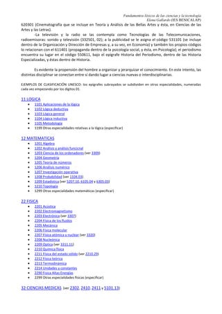 Fundamentos léxicos de las ciencias y la tecnología
Elena Gallardo (IES BENICALAP)
candidato a paradigma, surge una revolución científica. La transición consiguiente a un nuevo paradigma es
la revolución científica.
A lo largo de las últimas décadas del s. XX, surgen nuevas disciplinas que cruzan las parcelas
científicas y dificultan la clasificación: la teoría del calor, entre la mecánica y la física, que dio lugar a la
termodinámica; la teoría de la electricidad, que como consecuencia de la interposición de la física y la
química dio origen a la electroquímica… Física nuclear, informática, telecomunicaciones, telemática,
ecología, sociolíngüística, epistemología, biotecnología, ingeniería genética, bioética... son disciplinas
técnicas y científicas, con mayor o menor autonomía, surgidas a lo largo del siglo XX, fruto tanto de la
fragmentación especializada como de la impregnación de unos conocimientos en otros.
Bruno Latour habla de híbridos, es decir, realizaciones que embrollan las divisiones esencialistas en
un complejo entramado de ciencia, tecnología, política, economía, naturaleza, derecho… (¿Dónde encajan
los implantes electrónicos en el cerebro humano, los microprocesadores biónicos, la clonación de animales,
los alimentos transgénicos, la congelación de embriones humanos…?)
3. LAS CIENCIAS Y SUS MÉTODOS.
Una concepción ampliamente sostenida indica que las ciencias se distinguen entre sí según los
métodos característicos que utilizan. Según este punto de vista, las ciencias naturales utilizan el método
hipotético-deductivo, las artes, el método hermenéutico y las ciencias sociales, el método dialéctico.
-el método hipotético-deductivo es el método de verificación en todas las ciencias empíricas.
-el método hermenéutico es el método hipotético-deductivo aplicado a fenómenos intencionales,
con algunos rasgos peculiares que se deben a la naturaleza de esos fenómenos.
-el método dialéctico como procedimiento de verificación supone algún tipo de apelación a la
praxis, es decir, a la idea de que las teorías sociales pueden ser al mismo tiempo agentes del cambio
y explicaciones del cambio.
Sin embargo, para HABERMAS las ciencias se diferencian principalmente por los intereses a los que
sirven. Según su teoría, las ciencias naturales atienden un interés técnico, las ciencias hermenéuticas, un
interés práctico, y las ciencias sociales, un interés emancipatorio.
ELSTER distingue entre tres modalidades de explicación: la causal, la funcional y la intencional. Por
otra parte, distingue entre tres campos de investigación científica: física -en el sentido amplio-, biología y
ciencias sociales.
4. CLASIFICACIÓN DE LAS CIENCIAS SEGÚN EL CRITERIO DE SEIS DÍGITOS DE
LA UNESCO.
La UNESCO ha establecido una clasificación de las ciencias en epígrafes numerados. Cada uno de
estos epígrafes se subdivide a su vez en otras disciplinas que también pueden tener especialidades. La
jerarquía se apoya en una numeración que llega a los seis dígitos. Cuando se presentan investigaciones o se
proponen tesis doctorales se exige que se seleccione el código de la UNESCO correspondiente.
No obstante, a veces hay que acudir a códigos limítrofes o que alcancen alguna semejanza con el
tema de la investigación que se propone, porque no se trata de una clasificación perfecta en la que todo
quepa. Así, las Ciencias de la Comunicación no se incluyen dentro del índice de materias de los códigos. Es
más, las pequeñas alusiones a las ciencias de la comunicación parecen evidenciar cierto desenfoque de los
códigos de la UNESCO en este campo. Sirvan como ejemplo los siguientes: la nomenclatura para los campos
de las ciencias y las tecnologías se organiza en tres niveles de descripción. Pues bien, los ejemplos
siguientes siempre se encuentran en el nivel inferior.
-La cinematografía (220902) se incluye en Optica (2209) y esta materia, a su vez, se incluye en Física
(22). La misma cinematografía se vuelve a incluir en los códigos 332503 (equipo de fotografía y
cinematografía dentro de tecnología industrial y ésta, en Ciencias Tecnológicas), y de nuevo en el código
 