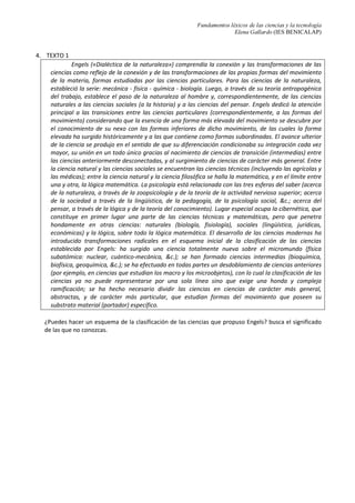 Fundamentos léxicos de las ciencias y la tecnología
Elena Gallardo (IES BENICALAP)
EJERCICIOS
1. Relaciona las columnas de la derecha con los nombres de las ciencias correspondientes:
CIENCIA CIENCIA O DISCIPLINA QUE ESTUDIA
Antropología
Los vegetales
Arqueología
los cambios que se producen en la sociedad, a través
de restos materiales distribuidos en el espacio y contenidos
en el tiempo.
Arquitectura las transformaciones químicas y la composición de los seres
vivos, centrándose en el estudio de proteínas,
carbohidratos, lípidos y ácidos nucleicos.
Astrología los seres vivos.
Astronomía
las relaciones de los seres vivos entre sí y con su entorno.
Biología el estudio de las funciones de los seres orgánicos.
Bioquímica los seres orgánicos desaparecidos a partir de sus restos
fósiles.
Botánica
los principios, métodos y fines de la clasificación. /
Clasificación.
Ecología
la posición y del movimiento de los astros, a través de cuya
interpretación y observación se pretende conocer y predecir
el destino de los hombres y pronosticar los sucesos
terrestres.
Economía
cuanto se refiere a los astros, y principalmente a las leyes de
sus movimientos
Etnomusicología la estructura y funcionamiento de las sociedades humanas.
Fisiología los aspectos biológicos y sociales del hombre
Lingüística La música en su contexto cultural.
Paleontología La proyección y construcción de edificios
Sociología
El lenguaje
Taxonomía
Los métodos más eficaces para satisfacer las necesidades
humanas materiales, mediante el empleo de bienes escasos.
2. Ordena cronológicamente: Aristóteles, Avicena, Bacon, Compte, Habermas, Hegel, Hobbes, Kant,
Kuhn, Locke, Platón, Poppler, Santo Tomás, Zenón de Elea.
3. ¿Cuál es la etimología de los términos Trivium y Quadrivium?
 