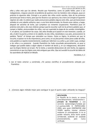 Fundamentos léxicos de las ciencias y la tecnología
Elena Gallardo (IES BENICALAP)
ellos y ellos más que los demás. Resulta que Psamético, como no podía hallar, pese a sus
indagaciones, ninguna solución al problema de quiénes eran los hombres más antiguos, puso en
práctica la siguiente idea. Entregó a un pastor dos niños recién nacidos, hijos de las primeras
personas que tenía a mano, para que los llevara a sus apriscos y los criara con arreglo al siguiente
régimen de vida: le ordenó que nadie pronunciara palabra alguna ante ellos, que permaneciesen
aislados en una cabaña solitaria y que, a una hora determinada, les llevara unas cabras; y luego,
después de saciarlos de leche, que cumpliese sus restantes ocupaciones. Psamético puso en
práctica este plan y dio esas órdenes porque quería escuchar cuál era la primera palabra que, al
romper a hablar, pronunciaban los niños, una vez superada la etapa de los sonidos ininteligibles.
Y, en efecto, así sucedieron las cosas. Dos años llevaba ya el pastor en este menester, cuando, un
día, al abrir la puerta y entrar en la cabaña, los dos niños, lanzándose a sus pies, pronunciaron la
palabra “becós” al tiempo que extendían sus brazos. Como es lógico, la primera vez que la
escuchó, el pastor no le dio importancia, pero como, en sus frecuentes visitas para cuidar de ellos,
esta palabra se repetía insistentemente, acabó por informar a su señor y, por orden suya, condujo
a los niños a su presencia. Cuando Psamético los hubo escuchado personalmente, se puso a
indagar qué pueblo daba a algún objeto el nombre de becós y, en sus indagaciones, descubrió
que los frigios llaman así al pan. Por lo tanto, y sacando deducciones de este hecho, los egipcios
convinieron en que los frigios eran más antiguos que ellos. Que así sucedió lo escuché de labios de
los sacerdotes de Hefesto en Menfis.
Heródoto, II, 2
1. Lee el texto anterior y coméntalo. ¿Te parece científico el procedimiento utilizado por
Psamético
2. ¿Conoces algún método mejor para averiguar lo que él quería saber utilizando las lenguas?
REFUTACIÓN
En filosofía de la ciencia, se conoce
como falsacionismo, refutacionismo o
principio de falsabilidad a una
corriente epistemológica fundada por
el austriaco KARL R. POPPER (1902-
1994), para quien CONTRASTAR UNA
TEORÍA significa intentar refutarla
mediante un contraejemplo. Si no es
posible refutarla, dicha teoría queda
corroborada, pudiendo ser aceptada
provisionalmente, pero nunca
verificada.
 