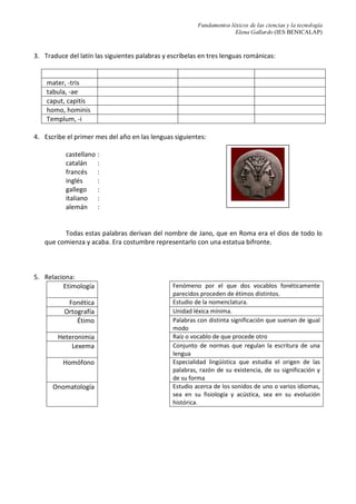 Fundamentos léxicos de las ciencias y la tecnología
Elena Gallardo (IES BENICALAP)
3. Traduce del latín las siguientes palabras y escríbelas en tres lenguas románicas:
mater, -tris
tabula, -ae
caput, capitis
homo, hominis
Templum, -i
4. Escribe el primer mes del año en las lenguas siguientes:
castellano :
catalán :
francés :
inglés :
gallego :
italiano :
alemán :
Todas estas palabras derivan del nombre de Jano, que en Roma era el dios de todo lo
que comienza y acaba. Era costumbre representarlo con una estatua bifronte.
5. Relaciona:
Etimología Fenómeno por el que dos vocablos fonéticamente
parecidos proceden de étimos distintos.
Fonética Estudio de la nomenclatura.
Ortografía Unidad léxica mínima.
Étimo Palabras con distinta significación que suenan de igual
modo
Heteronimia Raíz o vocablo de que procede otro
Lexema Conjunto de normas que regulan la escritura de una
lengua
Homófono Especialidad lingüística que estudia el origen de las
palabras, razón de su existencia, de su significación y
de su forma
Onomatología Estudio acerca de los sonidos de uno o varios idiomas,
sea en su fisiología y acústica, sea en su evolución
histórica.
 