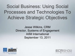 Social Business: Using Social Processes and Technologies To Achieve Strategic Objectives Jesse Wilkins, CRM Director, Systems of Engagement AIIM International September 13, 2011 