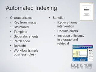 Automated Indexing
•   Characteristics:     •   Benefits:
    • Key from image          • Reduce human
    • Structured                intervention
    • Template                • Reduce errors

    • Separator sheets        • Increase efficiency

    • Patch code                in storage and
                                retrieval
    • Barcode
    • Workflow (simple
      business rules)
 