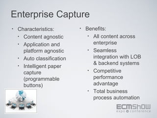 Enterprise Capture
•   Characteristics:        •   Benefits:
    • Content agnostic           • All content across

    • Application and              enterprise
      platform agnostic          • Seamless

    • Auto classification          integration with LOB
    • Intelligent paper
                                   & backend systems
                                 • Competitive
      capture
      (programmable                performance
      buttons)                     advantage
                                 • Total business
                                   process automation
 