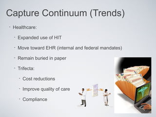 Capture Continuum (Trends)
•   Healthcare:

    •   Expanded use of HIT

    •   Move toward EHR (internal and federal mandates)

    •   Remain buried in paper

    •   Trifecta:

        •   Cost reductions

        •   Improve quality of care

        •   Compliance
 