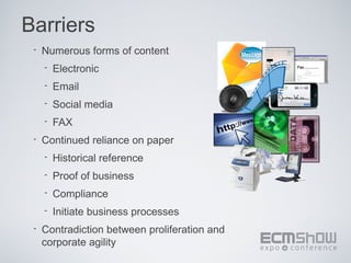 Barriers
 •   Numerous forms of content
     •   Electronic
     •   Email
     •   Social media
     •   FAX
 •   Continued reliance on paper
     •   Historical reference
     •   Proof of business
     •   Compliance
     •   Initiate business processes
 •   Contradiction between proliferation and
     corporate agility
 