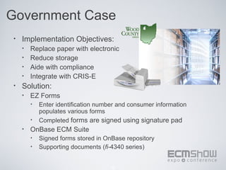 Government Case
 •   Implementation Objectives:
     •   Replace paper with electronic
     •   Reduce storage
     •   Aide with compliance
     •   Integrate with CRIS-E
 •   Solution:
     •   EZ Forms
         •   Enter identification number and consumer information
             populates various forms
         •   Completed forms are signed using signature pad
     •   OnBase ECM Suite
         •   Signed forms stored in OnBase repository
         •   Supporting documents (fi-4340 series)


                                      32
 