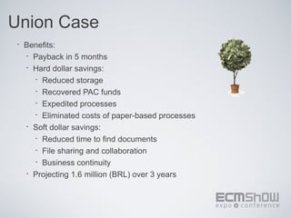 Union Case
 •   Benefits:
     • Payback in 5 months
     • Hard dollar savings:
       • Reduced storage
       • Recovered PAC funds
       • Expedited processes
       • Eliminated costs of paper-based processes
     • Soft dollar savings:
       • Reduced time to find documents
       • File sharing and collaboration
       • Business continuity
     • Projecting 1.6 million (BRL) over 3 years
 