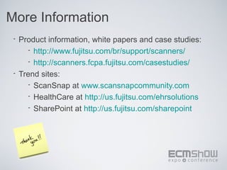 More Information
 • Product information, white papers and case studies:
      • http://www.fujitsu.com/br/support/scanners/
      • http://scanners.fcpa.fujitsu.com/casestudies/
 • Trend sites:
      • ScanSnap at www.scansnapcommunity.com
      • HealthCare at http://us.fujitsu.com/ehrsolutions
      • SharePoint at http://us.fujitsu.com/sharepoint
 