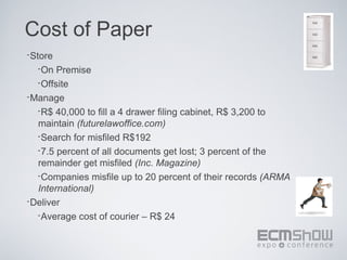 Cost of Paper
•Store
  •On  Premise
  •Offsite
•Manage
  •R$ 40,000 to fill a 4 drawer filing cabinet, R$ 3,200 to
  maintain (futurelawoffice.com)
  •Search for misfiled R$192
  •7.5 percent of all documents get lost; 3 percent of the
  remainder get misfiled (Inc. Magazine)
  •Companies misfile up to 20 percent of their records (ARMA
  International)
•Deliver
  •Average cost of courier – R$ 24
 