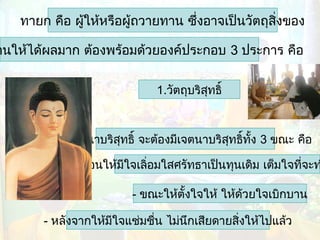 ทายก คือ ผูให้หรือผู้ถวายทาน ซึ่งอาจเป็นวัตถุสิ่งของ
้

านให้ได้ผลมาก ต้องพร้อมด้วยองค์ประกอบ 3 ประการ คือ
1.วัตถุบริสทธิ์
ุ

2.เจตนาบริสุทธิ์ จะต้องมีเจตนาบริสทธิ์ทั้ง 3 ขณะ คือ
ุ

- ก่อนให้มีใจเลิอมใสศรัทธาเป็นทุนเดิม เต็มใจที่จะท
่
- ขณะให้ตั้งใจให้ ให้ด้วยใจเบิกบาน
- หลังจากให้มีใจแช่มชื่น ไม่นึกเสียดายสิ่งให้ไปแล้ว

 
