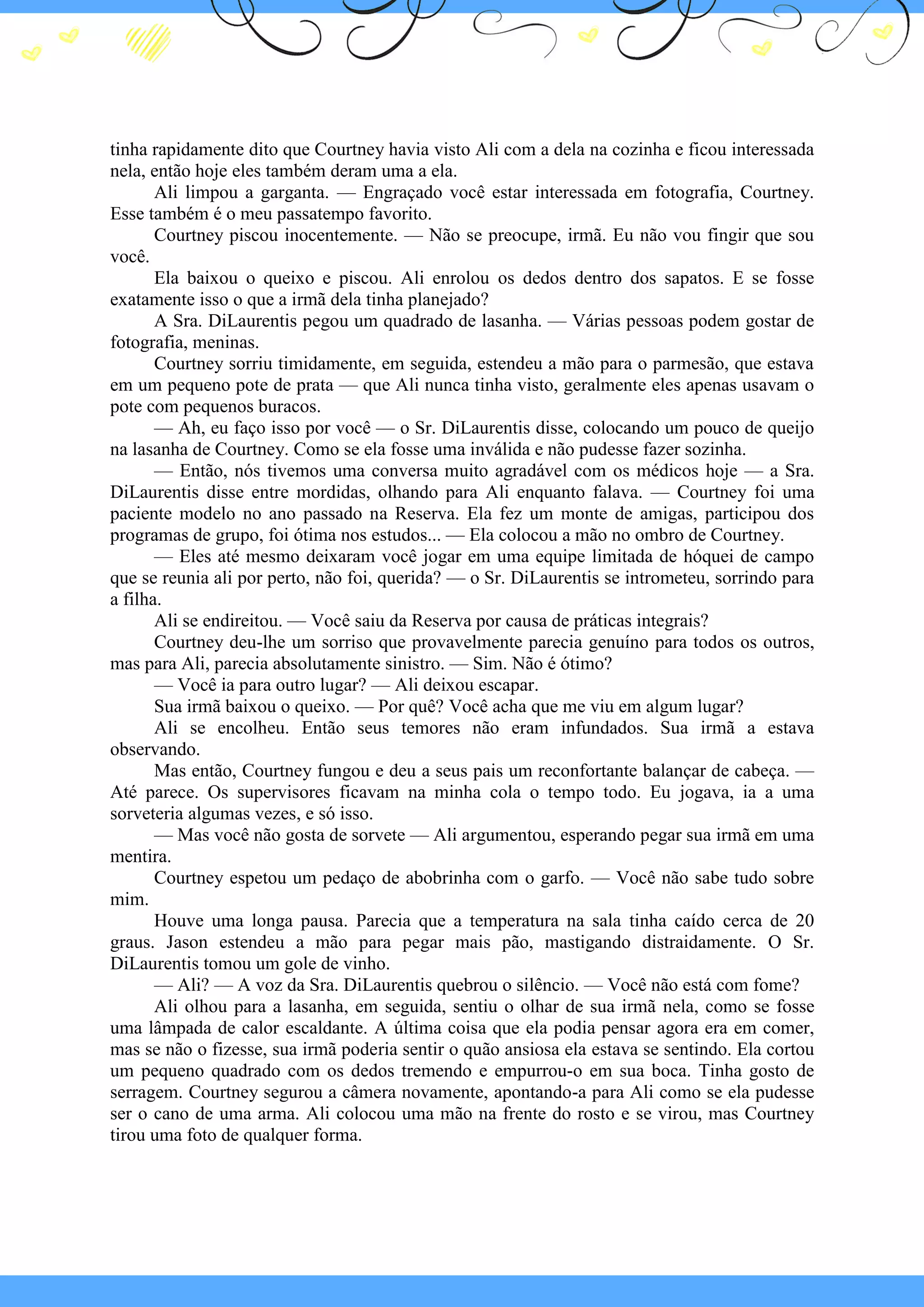 tinha rapidamente dito que Courtney havia visto Ali com a dela na cozinha e ficou interessada
nela, então hoje eles também deram uma a ela.
Ali limpou a garganta. — Engraçado você estar interessada em fotografia, Courtney.
Esse também é o meu passatempo favorito.
Courtney piscou inocentemente. — Não se preocupe, irmã. Eu não vou fingir que sou
você.
Ela baixou o queixo e piscou. Ali enrolou os dedos dentro dos sapatos. E se fosse
exatamente isso o que a irmã dela tinha planejado?
A Sra. DiLaurentis pegou um quadrado de lasanha. — Várias pessoas podem gostar de
fotografia, meninas.
Courtney sorriu timidamente, em seguida, estendeu a mão para o parmesão, que estava
em um pequeno pote de prata — que Ali nunca tinha visto, geralmente eles apenas usavam o
pote com pequenos buracos.
— Ah, eu faço isso por você — o Sr. DiLaurentis disse, colocando um pouco de queijo
na lasanha de Courtney. Como se ela fosse uma inválida e não pudesse fazer sozinha.
— Então, nós tivemos uma conversa muito agradável com os médicos hoje — a Sra.
DiLaurentis disse entre mordidas, olhando para Ali enquanto falava. — Courtney foi uma
paciente modelo no ano passado na Reserva. Ela fez um monte de amigas, participou dos
programas de grupo, foi ótima nos estudos... — Ela colocou a mão no ombro de Courtney.
— Eles até mesmo deixaram você jogar em uma equipe limitada de hóquei de campo
que se reunia ali por perto, não foi, querida? — o Sr. DiLaurentis se intrometeu, sorrindo para
a filha.
Ali se endireitou. — Você saiu da Reserva por causa de práticas integrais?
Courtney deu-lhe um sorriso que provavelmente parecia genuíno para todos os outros,
mas para Ali, parecia absolutamente sinistro. — Sim. Não é ótimo?
— Você ia para outro lugar? — Ali deixou escapar.
Sua irmã baixou o queixo. — Por quê? Você acha que me viu em algum lugar?
Ali se encolheu. Então seus temores não eram infundados. Sua irmã a estava
observando.
Mas então, Courtney fungou e deu a seus pais um reconfortante balançar de cabeça. —
Até parece. Os supervisores ficavam na minha cola o tempo todo. Eu jogava, ia a uma
sorveteria algumas vezes, e só isso.
— Mas você não gosta de sorvete — Ali argumentou, esperando pegar sua irmã em uma
mentira.
Courtney espetou um pedaço de abobrinha com o garfo. — Você não sabe tudo sobre
mim.
Houve uma longa pausa. Parecia que a temperatura na sala tinha caído cerca de 20
graus. Jason estendeu a mão para pegar mais pão, mastigando distraidamente. O Sr.
DiLaurentis tomou um gole de vinho.
— Ali? — A voz da Sra. DiLaurentis quebrou o silêncio. — Você não está com fome?
Ali olhou para a lasanha, em seguida, sentiu o olhar de sua irmã nela, como se fosse
uma lâmpada de calor escaldante. A última coisa que ela podia pensar agora era em comer,
mas se não o fizesse, sua irmã poderia sentir o quão ansiosa ela estava se sentindo. Ela cortou
um pequeno quadrado com os dedos tremendo e empurrou-o em sua boca. Tinha gosto de
serragem. Courtney segurou a câmera novamente, apontando-a para Ali como se ela pudesse
ser o cano de uma arma. Ali colocou uma mão na frente do rosto e se virou, mas Courtney
tirou uma foto de qualquer forma.

 