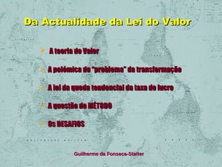 Da Actualidade da Lei do Valor
 A teoria do Valor
 A polémica do “problema” da transformação
 A lei da queda tendencial da taxa de lucro
 A questão do MÉTODO
 Os DESAFIOS

Guilherme da Fonseca-Statter

 