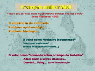 A “categoria analítica” VALOR
“Value will not help. It has no operational content. It is just a word”
Joan Robinson, 1962

A ausência do conceito
Problema epistemológico
Problema ideológico

O valor como “trabalho incorporado”
“marxismo tradicional”
análise neoricardiana (Sraffa...)

O valor como “comando sobre o tempo de trabalho”
Adam Smith e outros clássicos...
Duménil... Foley... Nova Interpretação

 