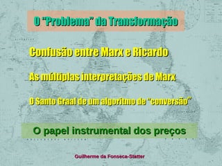 O “Problema” da Transformação
Confusão entre Marx e Ricardo
As múltiplas interpretações de Marx
O Santo Graal de um algoritmo de “conversão”

O papel instrumental dos preços
Guilherme da Fonseca-Statter

 